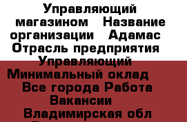 Управляющий магазином › Название организации ­ Адамас › Отрасль предприятия ­ Управляющий › Минимальный оклад ­ 1 - Все города Работа » Вакансии   . Владимирская обл.,Вязниковский р-н